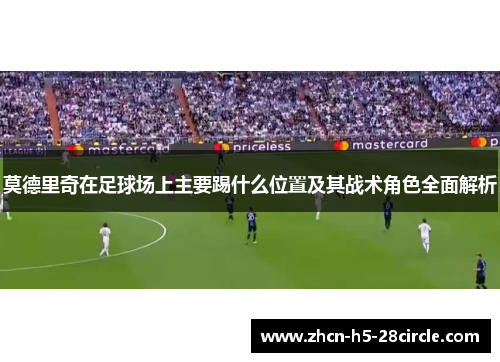 莫德里奇在足球场上主要踢什么位置及其战术角色全面解析 莫德里奇在足球场上主要踢什么位置及其战术角色全面解析