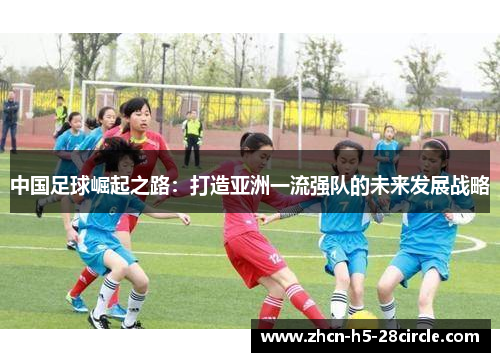 中国足球崛起之路:打造亚洲一流强队的未来发展战略 中国足球崛起之路:打造亚洲一流强队的未来发展战略