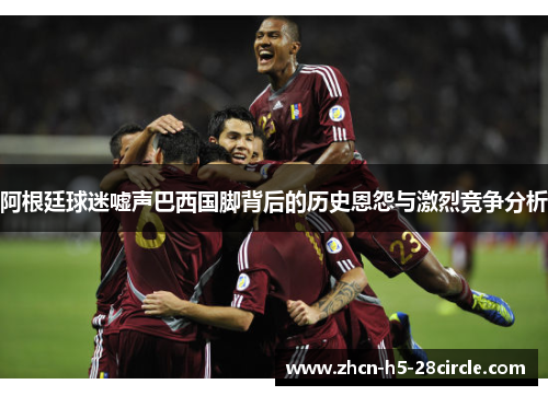 阿根廷球迷嘘声巴西国脚背后的历史恩怨与激烈竞争分析 阿根廷球迷嘘声巴西国脚背后的历史恩怨与激烈竞争分析