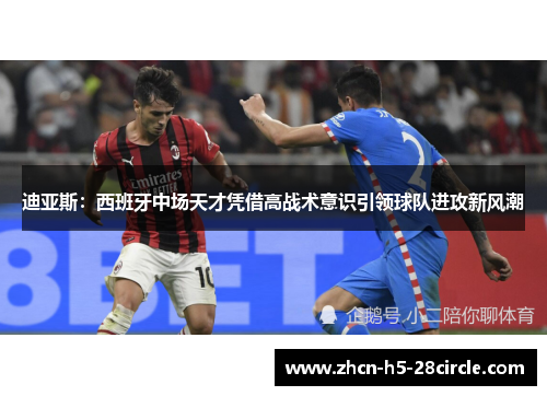 迪亚斯：西班牙中场天才凭借高战术意识引领球队进攻新风潮