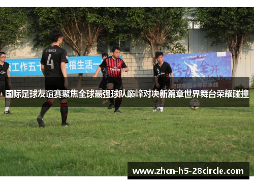 国际足球友谊赛聚焦全球最强球队巅峰对决新篇章世界舞台荣耀碰撞