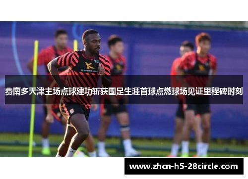 费南多天津主场点球建功斩获国足生涯首球点燃球场见证里程碑时刻
