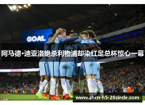 阿马德·迪亚洛绝杀利物浦却染红足总杯惊心一幕