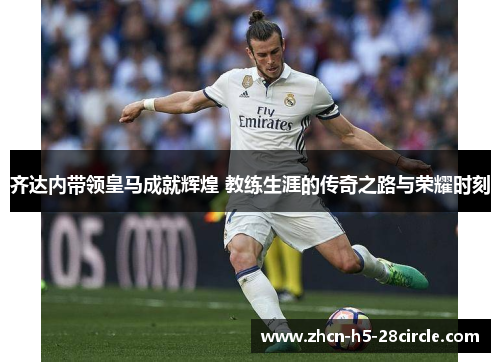 齐达内带领皇马成就辉煌 教练生涯的传奇之路与荣耀时刻