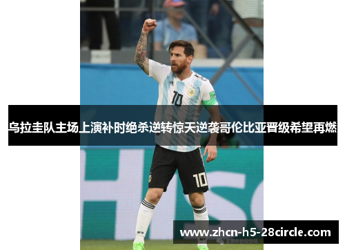 乌拉圭队主场上演补时绝杀逆转惊天逆袭哥伦比亚晋级希望再燃