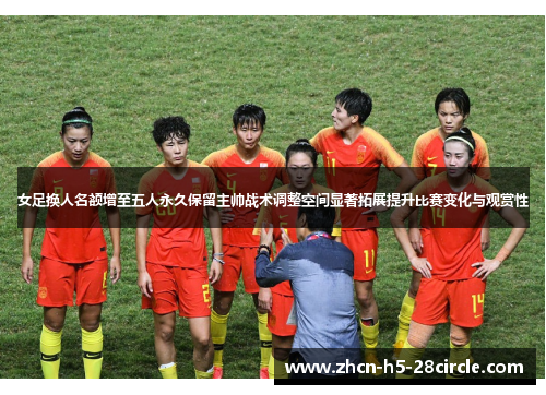 女足换人名额增至五人永久保留主帅战术调整空间显著拓展提升比赛变化与观赏性